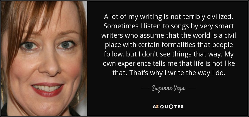 A lot of my writing is not terribly civilized. Sometimes I listen to songs by very smart writers who assume that the world is a civil place with certain formalities that people follow, but I don't see things that way. My own experience tells me that life is not like that. That's why I write the way I do. - Suzanne Vega