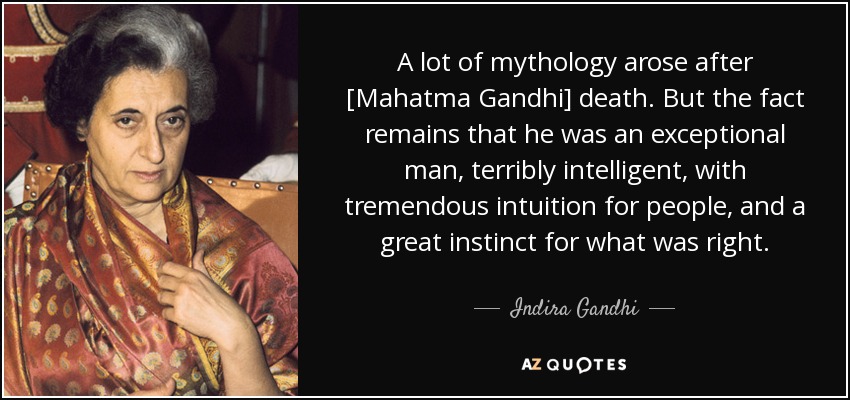 A lot of mythology arose after [Mahatma Gandhi] death. But the fact remains that he was an exceptional man, terribly intelligent, with tremendous intuition for people, and a great instinct for what was right. - Indira Gandhi