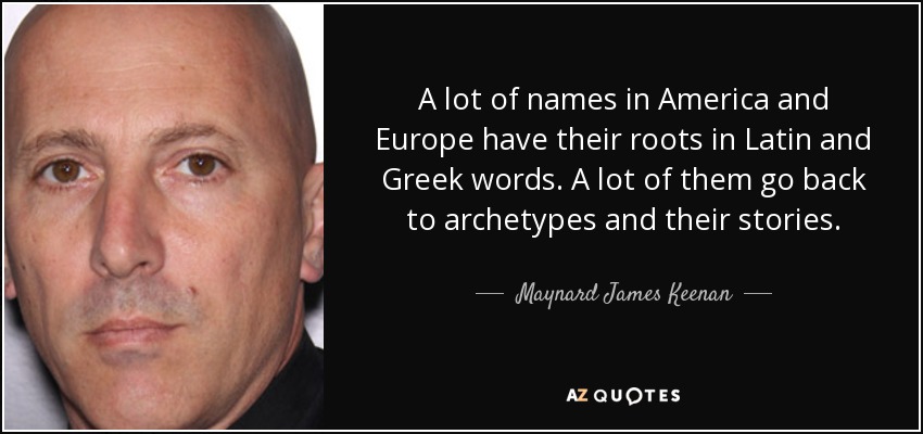A lot of names in America and Europe have their roots in Latin and Greek words. A lot of them go back to archetypes and their stories. - Maynard James Keenan