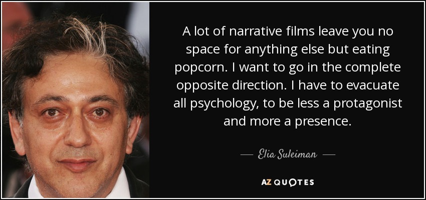 A lot of narrative films leave you no space for anything else but eating popcorn. I want to go in the complete opposite direction. I have to evacuate all psychology, to be less a protagonist and more a presence. - Elia Suleiman