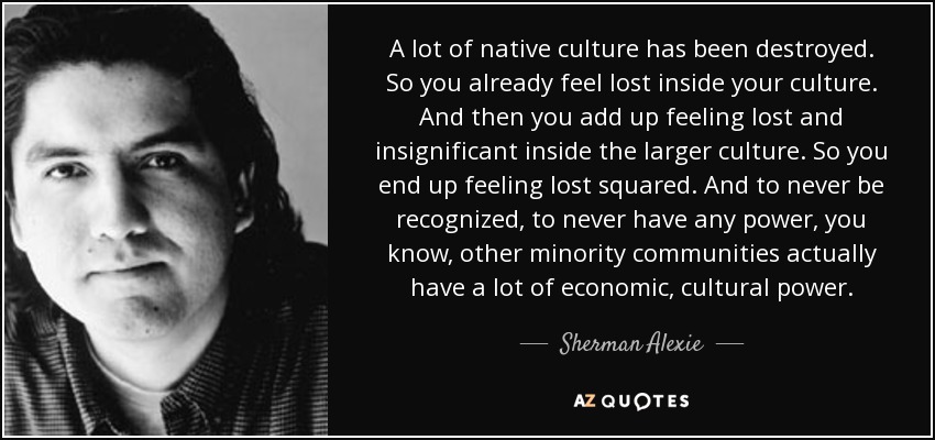 A lot of native culture has been destroyed. So you already feel lost inside your culture. And then you add up feeling lost and insignificant inside the larger culture. So you end up feeling lost squared. And to never be recognized, to never have any power, you know, other minority communities actually have a lot of economic, cultural power. - Sherman Alexie