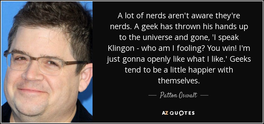 A lot of nerds aren't aware they're nerds. A geek has thrown his hands up to the universe and gone, 'I speak Klingon - who am I fooling? You win! I'm just gonna openly like what I like.' Geeks tend to be a little happier with themselves. - Patton Oswalt