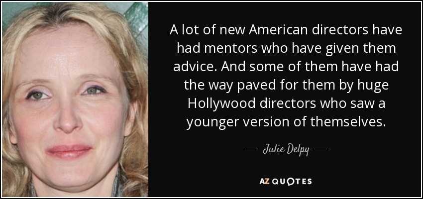 A lot of new American directors have had mentors who have given them advice. And some of them have had the way paved for them by huge Hollywood directors who saw a younger version of themselves. - Julie Delpy