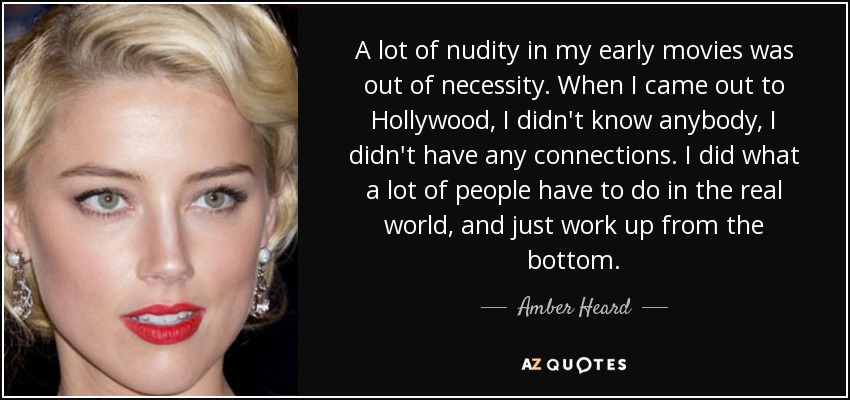 A lot of nudity in my early movies was out of necessity. When I came out to Hollywood, I didn't know anybody, I didn't have any connections. I did what a lot of people have to do in the real world, and just work up from the bottom. - Amber Heard