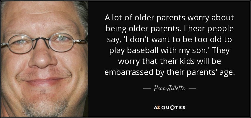 A lot of older parents worry about being older parents. I hear people say, 'I don't want to be too old to play baseball with my son.' They worry that their kids will be embarrassed by their parents' age. - Penn Jillette