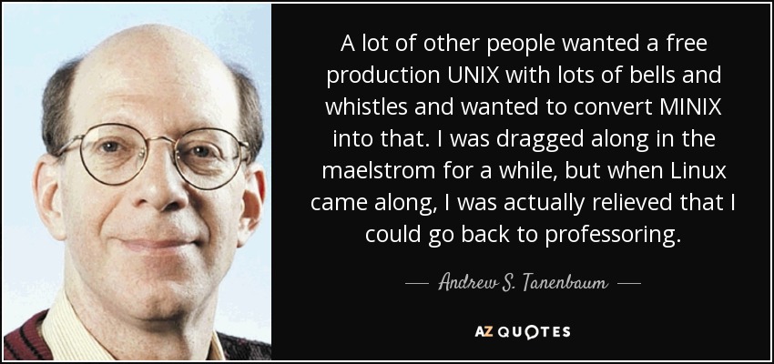 A lot of other people wanted a free production UNIX with lots of bells and whistles and wanted to convert MINIX into that. I was dragged along in the maelstrom for a while, but when Linux came along, I was actually relieved that I could go back to professoring. - Andrew S. Tanenbaum