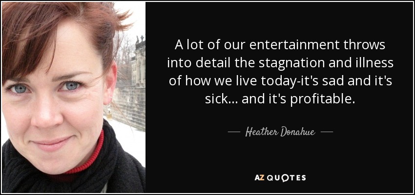 A lot of our entertainment throws into detail the stagnation and illness of how we live today-it's sad and it's sick... and it's profitable. - Heather Donahue