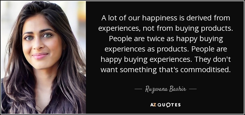 A lot of our happiness is derived from experiences, not from buying products. People are twice as happy buying experiences as products. People are happy buying experiences. They don't want something that's commoditised. - Ruzwana Bashir