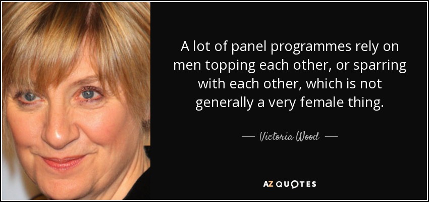 A lot of panel programmes rely on men topping each other, or sparring with each other, which is not generally a very female thing. - Victoria Wood