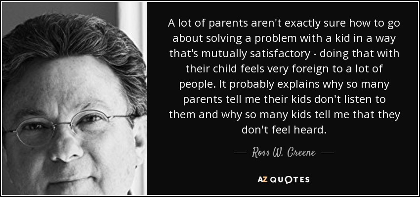 A lot of parents aren't exactly sure how to go about solving a problem with a kid in a way that's mutually satisfactory - doing that with their child feels very foreign to a lot of people. It probably explains why so many parents tell me their kids don't listen to them and why so many kids tell me that they don't feel heard. - Ross W. Greene
