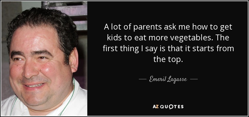 A lot of parents ask me how to get kids to eat more vegetables. The first thing I say is that it starts from the top. - Emeril Lagasse