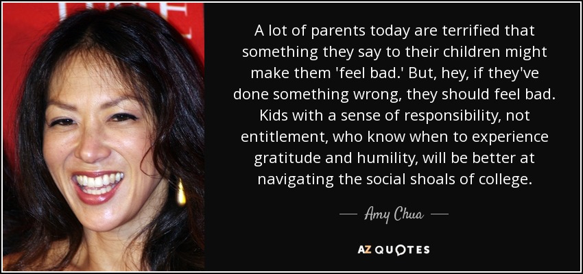 A lot of parents today are terrified that something they say to their children might make them 'feel bad.' But, hey, if they've done something wrong, they should feel bad. Kids with a sense of responsibility, not entitlement, who know when to experience gratitude and humility, will be better at navigating the social shoals of college. - Amy Chua