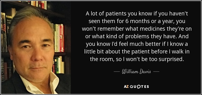 A lot of patients you know if you haven't seen them for 6 months or a year, you won't remember what medicines they're on or what kind of problems they have. And you know I'd feel much better if I know a little bit about the patient before I walk in the room, so I won't be too surprised. - William Davis