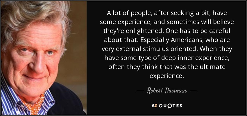A lot of people, after seeking a bit, have some experience, and sometimes will believe they're enlightened. One has to be careful about that. Especially Americans, who are very external stimulus oriented. When they have some type of deep inner experience, often they think that was the ultimate experience. - Robert Thurman