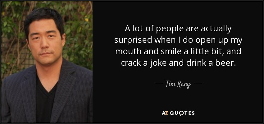 A lot of people are actually surprised when I do open up my mouth and smile a little bit, and crack a joke and drink a beer. - Tim Kang