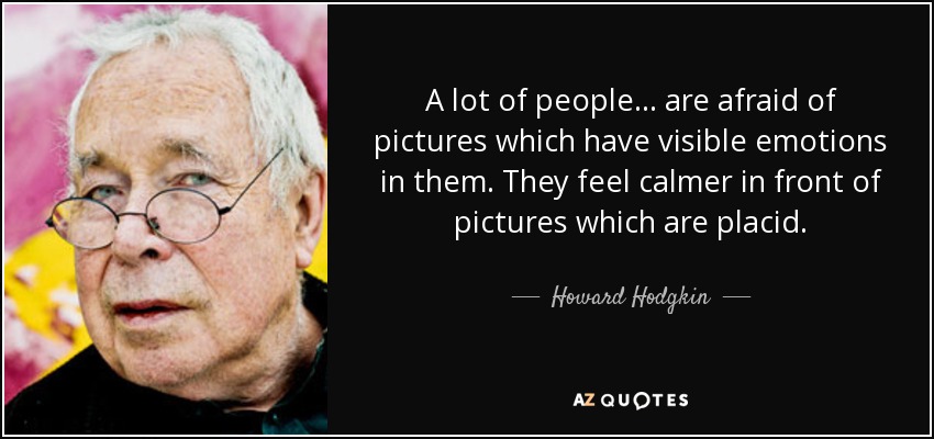 A lot of people... are afraid of pictures which have visible emotions in them. They feel calmer in front of pictures which are placid. - Howard Hodgkin