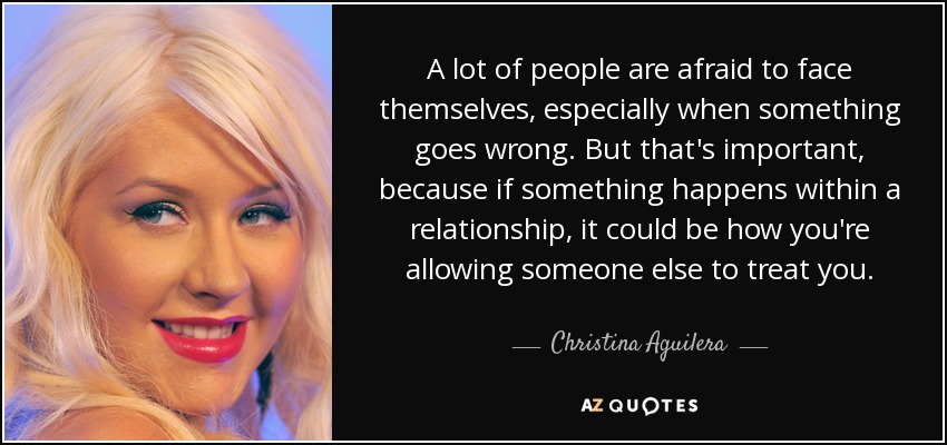 A lot of people are afraid to face themselves, especially when something goes wrong. But that's important, because if something happens within a relationship, it could be how you're allowing someone else to treat you. - Christina Aguilera