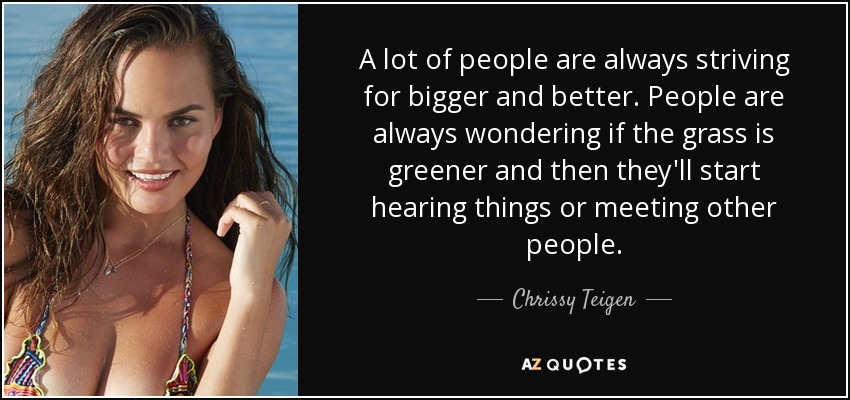 A lot of people are always striving for bigger and better. People are always wondering if the grass is greener and then they'll​ start hearing things or meeting other people. - Chrissy Teigen