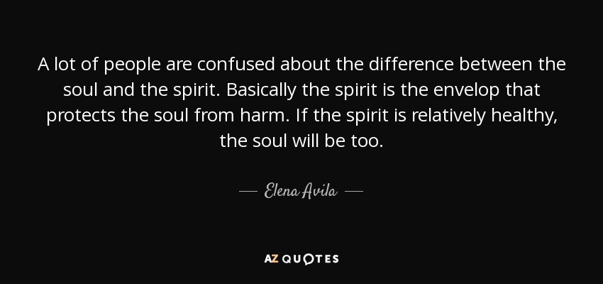 A lot of people are confused about the difference between the soul and the spirit. Basically the spirit is the envelop that protects the soul from harm. If the spirit is relatively healthy, the soul will be too. - Elena Avila