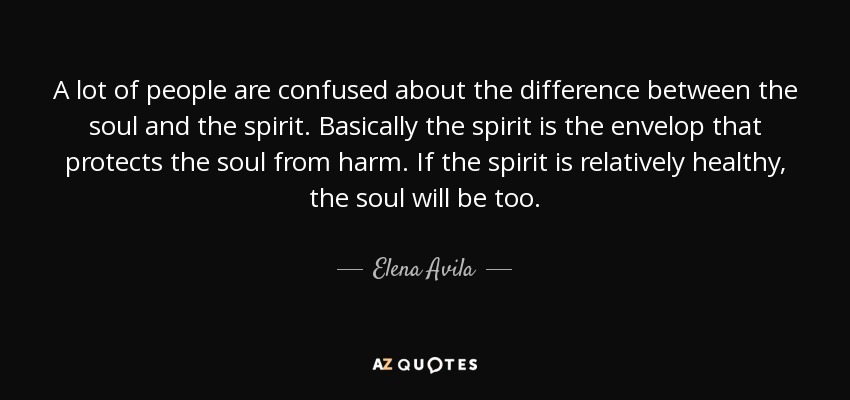 A lot of people are confused about the difference between the soul and the spirit. Basically the spirit is the envelop that protects the soul from harm. If the spirit is relatively healthy, the soul will be too. - Elena Avila