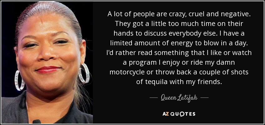 A lot of people are crazy, cruel and negative. They got a little too much time on their hands to discuss everybody else. I have a limited amount of energy to blow in a day. I'd rather read something that I like or watch a program I enjoy or ride my damn motorcycle or throw back a couple of shots of tequila with my friends. - Queen Latifah