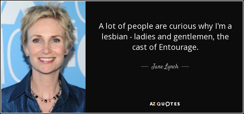 A lot of people are curious why I'm a lesbian - ladies and gentlemen, the cast of Entourage. - Jane Lynch