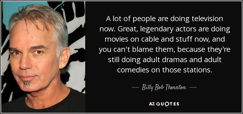 A lot of people are doing television now. Great, legendary actors are doing movies on cable and stuff now, and you can't blame them, because they're still doing adult dramas and adult comedies on those stations. - Billy Bob Thornton