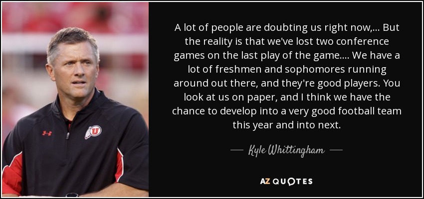 A lot of people are doubting us right now, ... But the reality is that we've lost two conference games on the last play of the game. . . . We have a lot of freshmen and sophomores running around out there, and they're good players. You look at us on paper, and I think we have the chance to develop into a very good football team this year and into next. - Kyle Whittingham