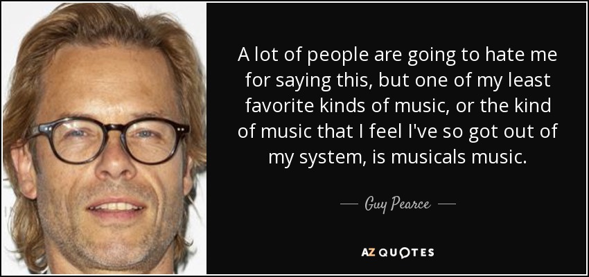 A lot of people are going to hate me for saying this, but one of my least favorite kinds of music, or the kind of music that I feel I've so got out of my system, is musicals music. - Guy Pearce