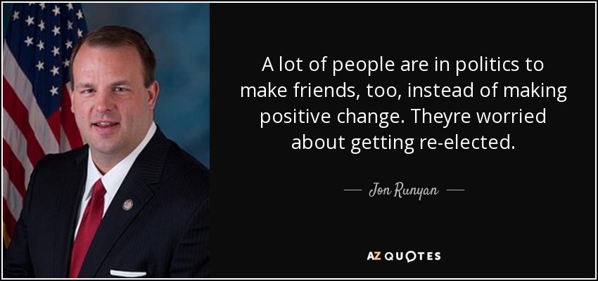 A lot of people are in politics to make friends, too, instead of making positive change. Theyre worried about getting re-elected. - Jon Runyan