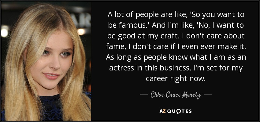 A lot of people are like, 'So you want to be famous.' And I'm like, 'No, I want to be good at my craft. I don't care about fame, I don't care if I even ever make it. As long as people know what I am as an actress in this business, I'm set for my career right now. - Chloe Grace Moretz