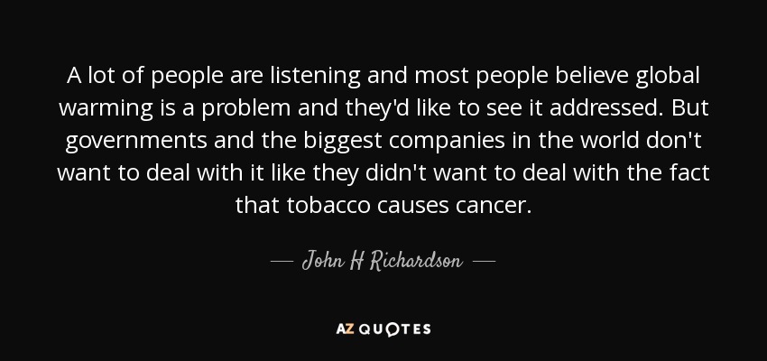 A lot of people are listening and most people believe global warming is a problem and they'd like to see it addressed. But governments and the biggest companies in the world don't want to deal with it like they didn't want to deal with the fact that tobacco causes cancer. - John H Richardson