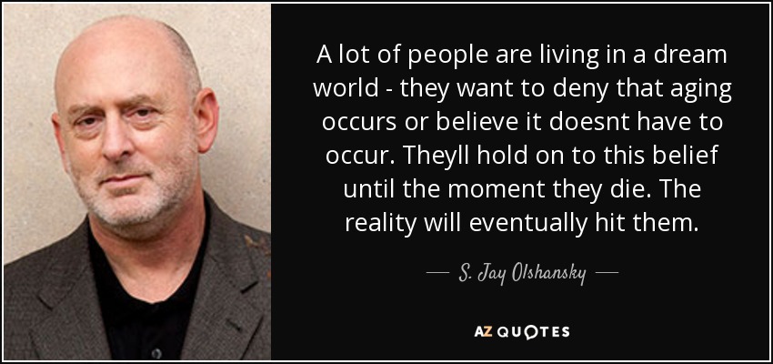 A lot of people are living in a dream world - they want to deny that aging occurs or believe it doesnt have to occur. Theyll hold on to this belief until the moment they die. The reality will eventually hit them. - S. Jay Olshansky