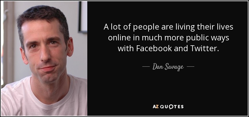A lot of people are living their lives online in much more public ways with Facebook and Twitter. - Dan Savage