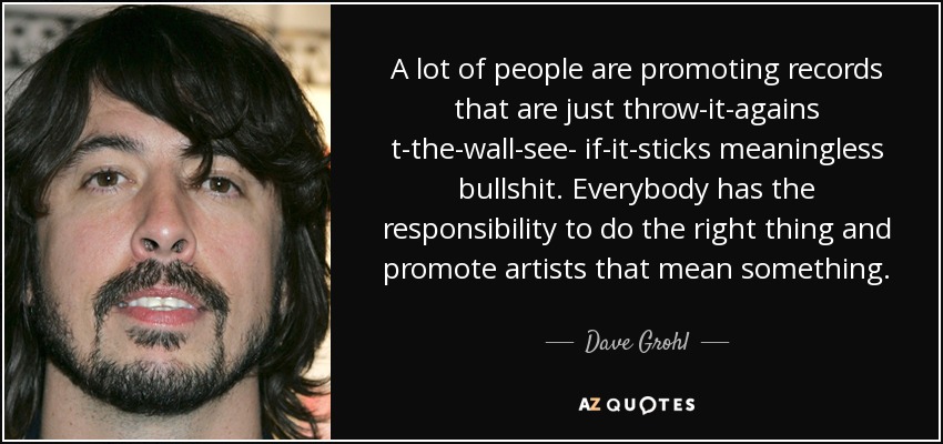 A lot of people are promoting records that are just throw-it-agains t-the-wall-see- if-it-sticks meaningless bullshit. Everybody has the responsibility to do the right thing and promote artists that mean something. - Dave Grohl