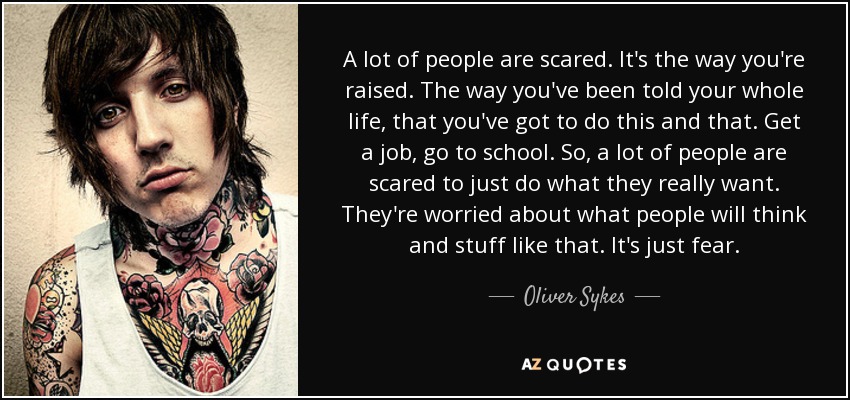 A lot of people are scared. It's the way you're raised. The way you've been told your whole life, that you've got to do this and that. Get a job, go to school. So, a lot of people are scared to just do what they really want. They're worried about what people will think and stuff like that. It's just fear. - Oliver Sykes