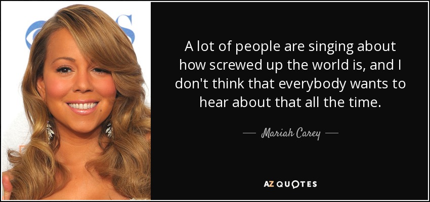 A lot of people are singing about how screwed up the world is, and I don't think that everybody wants to hear about that all the time. - Mariah Carey