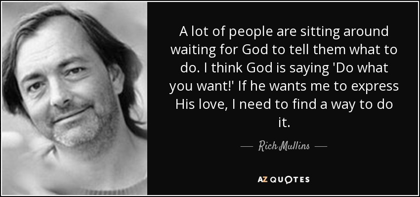 A lot of people are sitting around waiting for God to tell them what to do. I think God is saying 'Do what you want!' If he wants me to express His love, I need to find a way to do it. - Rich Mullins