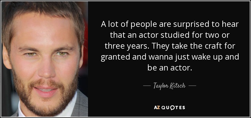 A lot of people are surprised to hear that an actor studied for two or three years. They take the craft for granted and wanna just wake up and be an actor. - Taylor Kitsch