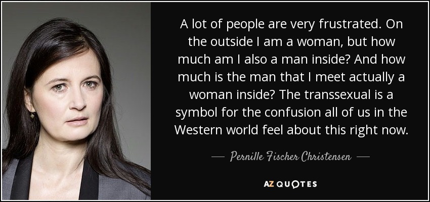 A lot of people are very frustrated. On the outside I am a woman, but how much am I also a man inside? And how much is the man that I meet actually a woman inside? The transsexual is a symbol for the confusion all of us in the Western world feel about this right now. - Pernille Fischer Christensen