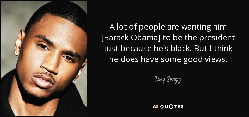 A lot of people are wanting him [Barack Obama] to be the president just because he's black. But I think he does have some good views. - Trey Songz