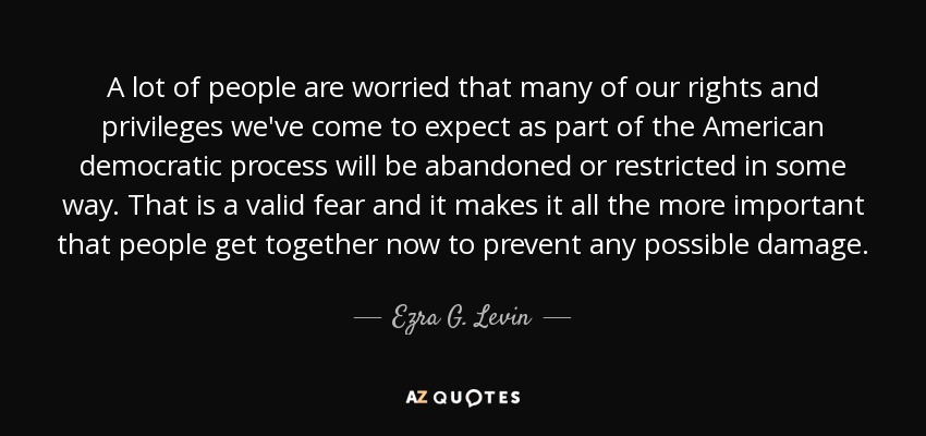 A lot of people are worried that many of our rights and privileges we've come to expect as part of the American democratic process will be abandoned or restricted in some way. That is a valid fear and it makes it all the more important that people get together now to prevent any possible damage. - Ezra G. Levin