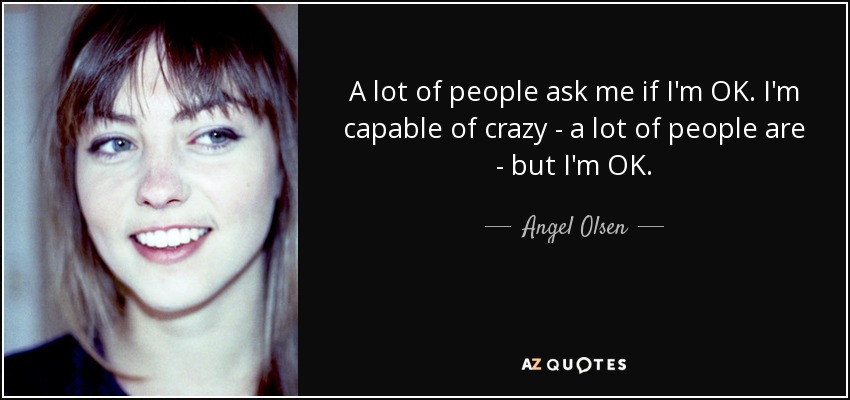 A lot of people ask me if I'm OK. I'm capable of crazy - a lot of people are - but I'm OK. - Angel Olsen