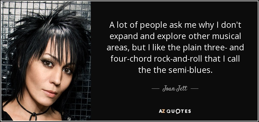 A lot of people ask me why I don't expand and explore other musical areas, but I like the plain three- and four-chord rock-and-roll that I call the the semi-blues. - Joan Jett