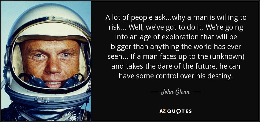 A lot of people ask...why a man is willing to risk... Well, we've got to do it. We're going into an age of exploration that will be bigger than anything the world has ever seen... If a man faces up to the (unknown) and takes the dare of the future, he can have some control over his destiny. - John Glenn