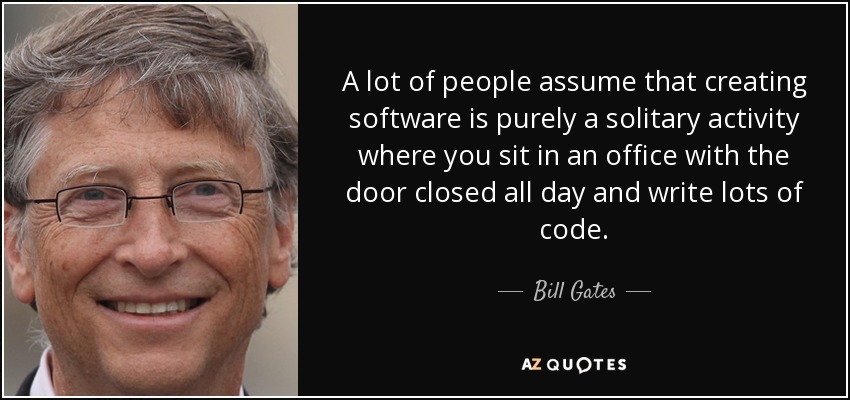 A lot of people assume that creating software is purely a solitary activity where you sit in an office with the door closed all day and write lots of code. - Bill Gates