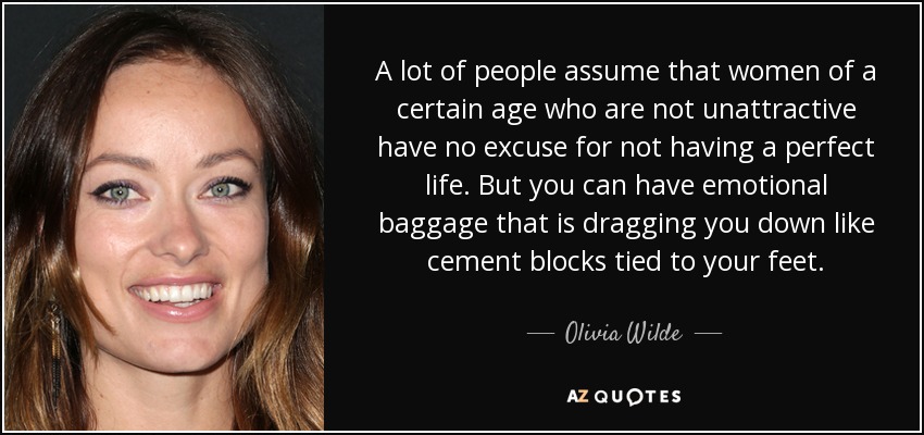 A lot of people assume that women of a certain age who are not unattractive have no excuse for not having a perfect life. But you can have emotional baggage that is dragging you down like cement blocks tied to your feet. - Olivia Wilde