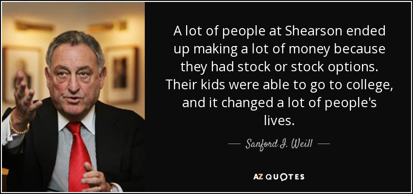 A lot of people at Shearson ended up making a lot of money because they had stock or stock options. Their kids were able to go to college, and it changed a lot of people's lives. - Sanford I. Weill