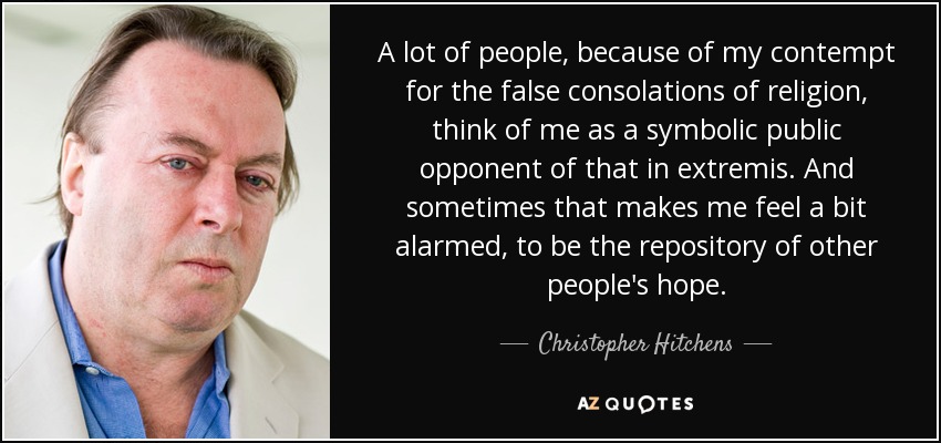 A lot of people, because of my contempt for the false consolations of religion, think of me as a symbolic public opponent of that in extremis. And sometimes that makes me feel a bit alarmed, to be the repository of other people's hope. - Christopher Hitchens