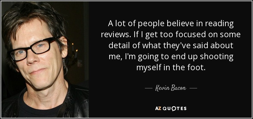 A lot of people believe in reading reviews. If I get too focused on some detail of what they've said about me, I'm going to end up shooting myself in the foot. - Kevin Bacon